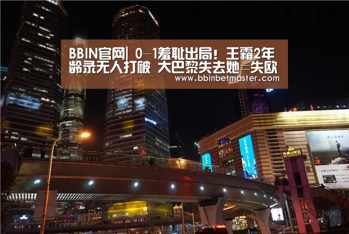 BBIN官网|
0-1羞耻出局!王霜2年龄录无人打破 大巴黎失去她=失欧冠?(图1) BBIN捕鱼